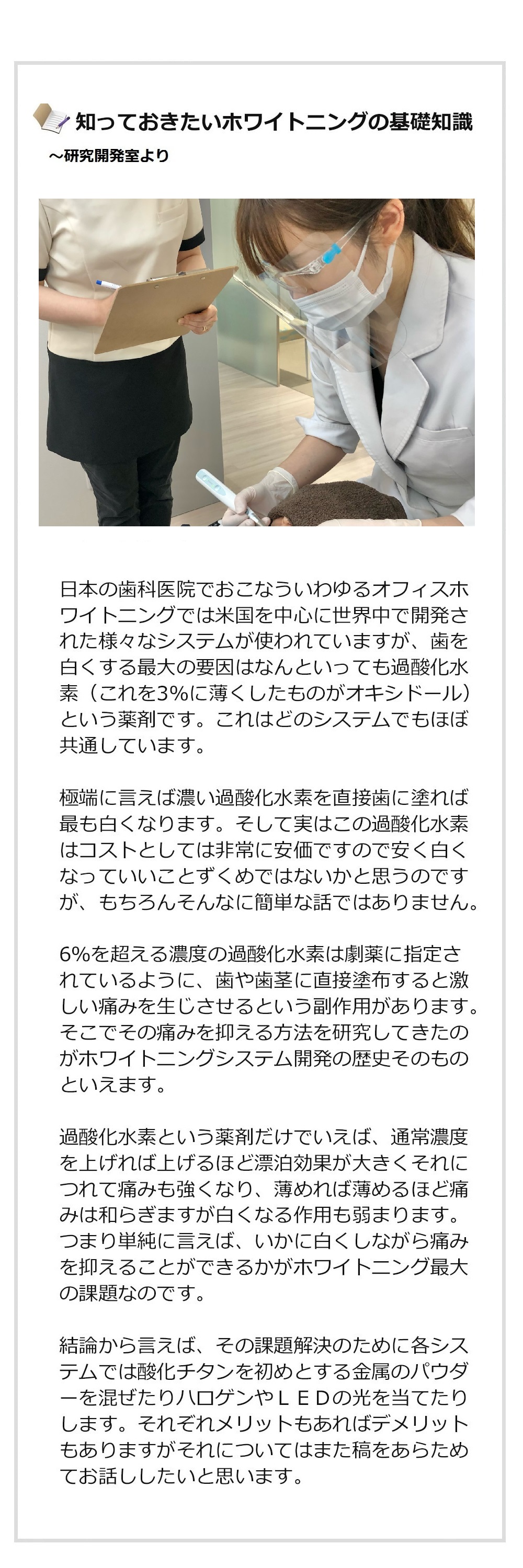 あなたが知らないホワイトニングの世界〜研究開発室より
日本の歯科医院でおこなういわゆるオフィスホワイトニングでは米国を中心に世界中で開発された様々なシステムが使われていますが、白くする最大の要因はなんといっても過酸化水素(これを3%に薄くしたものがオキシドール)という薬剤です。これはどのシステムでもほぼ共通しています。極端に言えば濃い過酸化水素を直接歯に塗れば最も白くなります。そして実はこの過酸化水素はコストとしては非常に安価ですので安く白くなっていいことずくめではないかと思うのですが、もちろんそんなに簡単な話ではありません。
6%を超える濃度の過酸化水素は劇薬に指定されているように、歯や歯茎に直接塗布すると激しい痛みを生じさせるという副作用があります。そこでその痛みを抑える方法を研究してきたのがホワイトニングシステム開発の歴史そのものといえます。過酸化水素という薬剤だけでいえば、通常濃度を上げれば上げるほど漂泊効果が大きくそれにつれて痛みも強くなり、薄めれば薄めるほど痛みは和らぎますが白くなる作用も弱まります。つまり単純に言えば、いかに白くしながら痛みを抑えることができるかがホワイトニング最大の課題なのです。結論から言えば、その課題解決のために各システムでは酸化チタンを初めとする金属のパウダーを混ぜたりハロゲンやLEDの光を当てたりします。それぞれメリットもあればデメリットもありますがそれについてはまた稿をあらためてお話ししたいと思います。スターホワイトニング研究開発室ではあらゆるホワイトニングシステムを取り寄せて日々実験をおこない、世界最高レベルの技術を開発することによりお客様の満足をさらに高めたいと考えています。